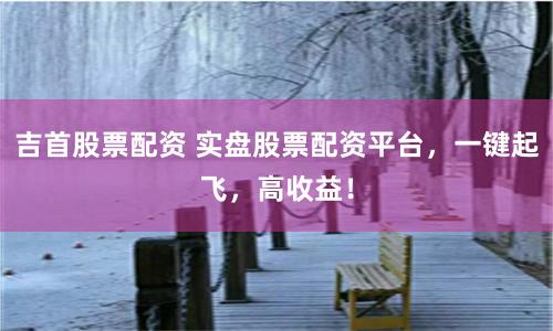吉首股票配资 实盘股票配资平台，一键起飞，高收益！