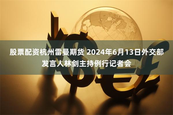 股票配资杭州雷曼期货 2024年6月13日外交部发言人林剑主持例行记者会