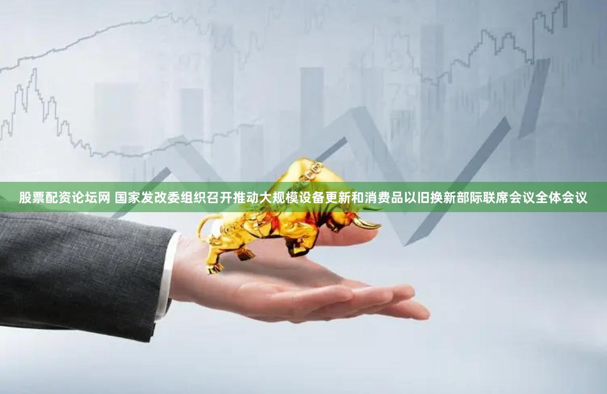 股票配资论坛网 国家发改委组织召开推动大规模设备更新和消费品以旧换新部际联席会议全体会议