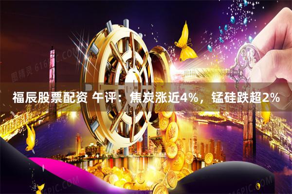 福辰股票配资 午评：焦炭涨近4%，锰硅跌超2%