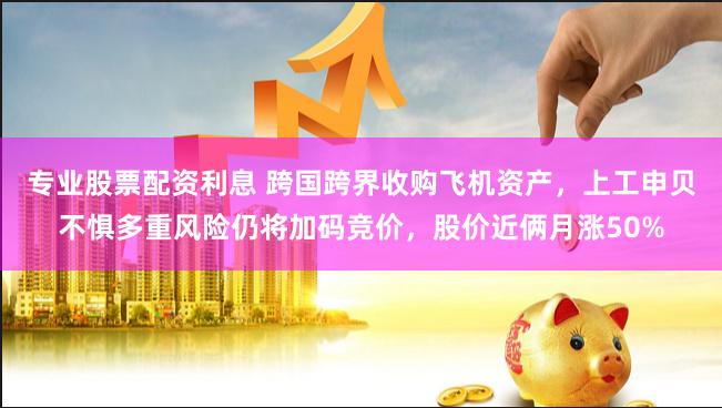 专业股票配资利息 跨国跨界收购飞机资产，上工申贝不惧多重风险仍将加码竞价，股价近俩月涨50%