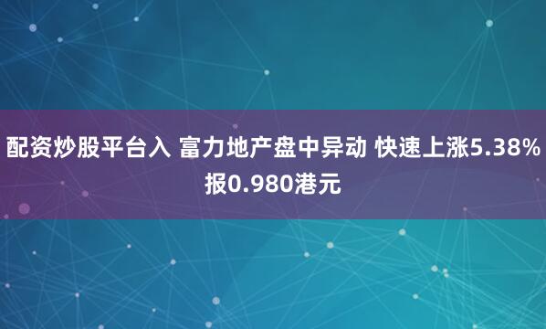 配资炒股平台入 富力地产盘中异动 快速上涨5.38%报0.980港元