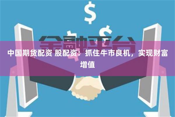 中国期货配资 股配资：抓住牛市良机，实现财富增值