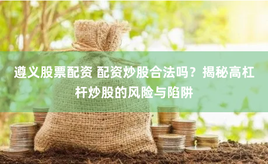 遵义股票配资 配资炒股合法吗？揭秘高杠杆炒股的风险与陷阱