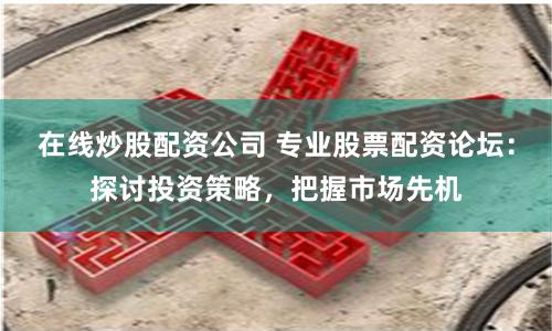 在线炒股配资公司 专业股票配资论坛：探讨投资策略，把握市场先机